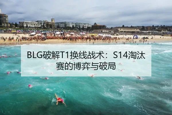 BLG破解T1换线战术：S14淘汰赛的博弈与破局